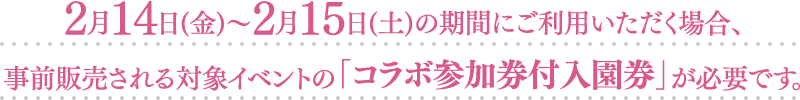 2月14日（金）〜2月15日（土）の期間にご利用いただく場合、事前販売される対象イベントの「コラボ参加券付入園券」が必要です。