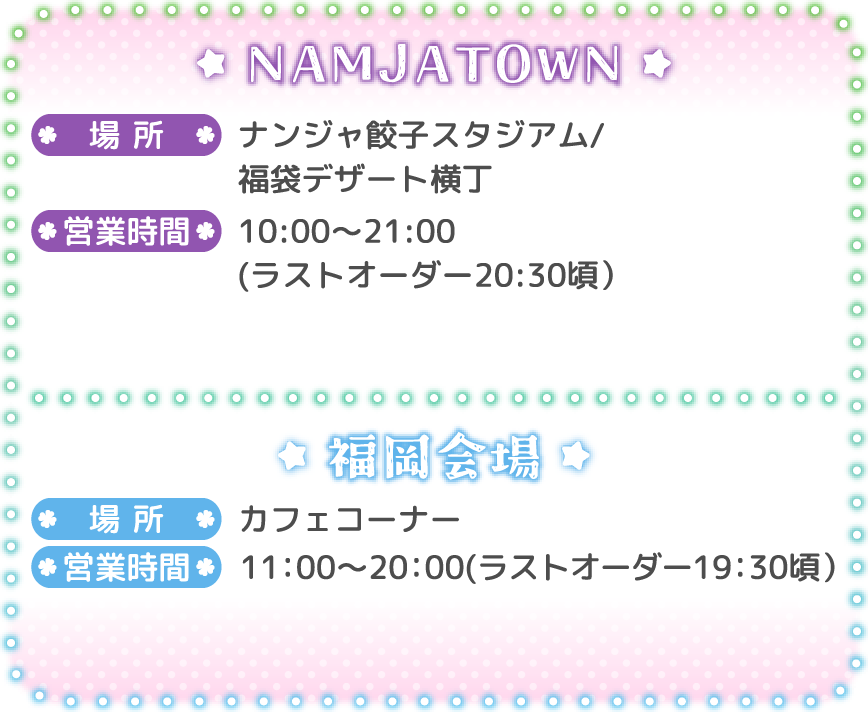 [NAMJATOWN]
														   場所：ナンジャ餃子スタジアム/福袋デザート横丁
														   営業時間：10:00～21:00(ラストオーダー20:30頃）
														   [福岡会場]
														   場所：カフェコーナー
														   営業時間：11:00～20:00(ラストオーダー19:30頃）