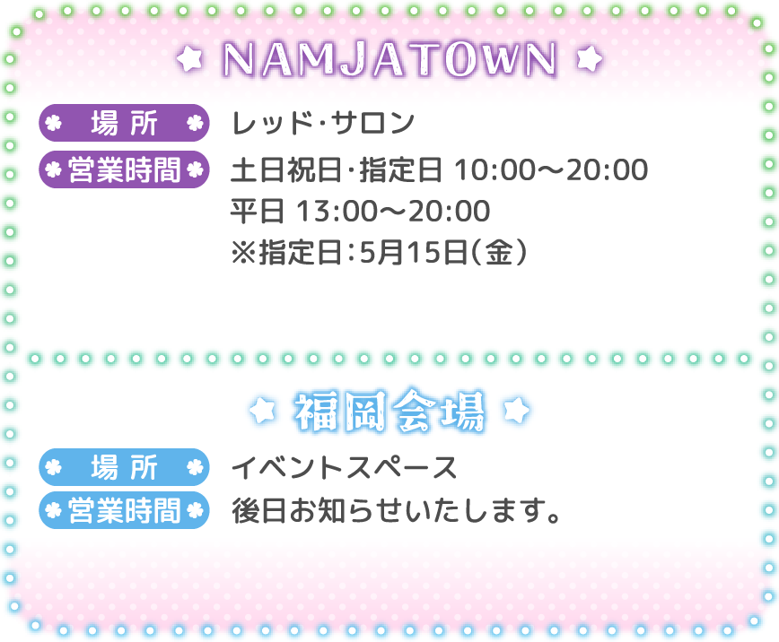 [NAMJATOWN]
														   場所：レッド・サロン
														   営業時間：土日祝日・指定日 10:00～20:00 / 平日 13:00～20:00 ※指定日：5月15日（金）
														   [福岡会場]
														   場所：イベントスペース
														   営業時間：後日お知らせいたします。
