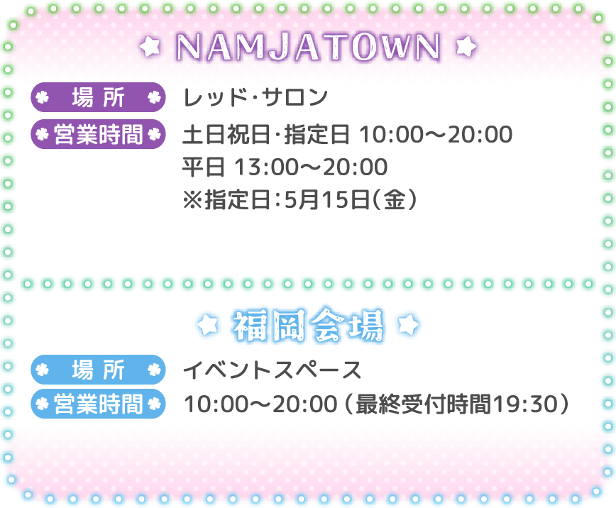 [NAMJATOWN]
														   場所：レッド・サロン
														   営業時間：土日祝日・指定日 10:00～20:00 / 平日 13:00～20:00 ※指定日：5月15日（金）
														   [福岡会場]
														   場所：イベントスペース
														   営業時間：10:00～20:00（最終受付時間 19:30）