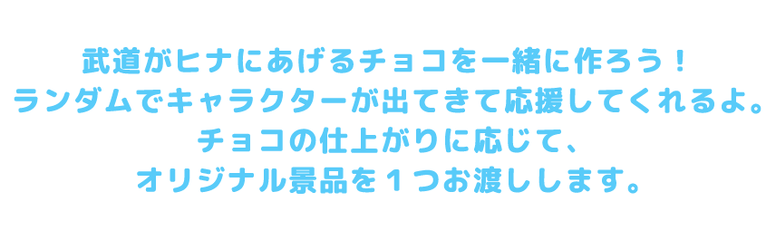 武道がヒナにあげるチョコを一緒に作ろう！ランダムでキャラクターが出てきて応援してくれるよ。チョコの仕上がりに応じて、オリジナル景品を1つお渡しします。