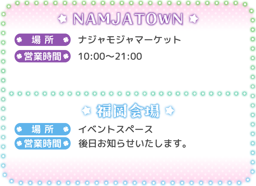 [NAMJATOWN]
														   場所：ナジャモジャマーケット
														   営業時間：10:00〜21:00
														   [福岡会場]
														   場所：イベントスペース
														   営業時間：後日お知らせいたします。