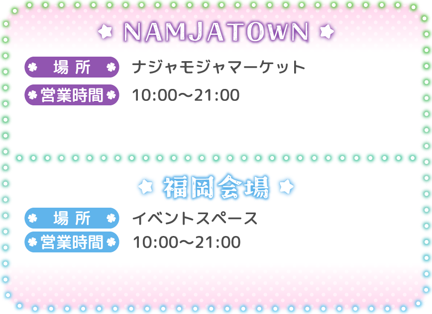 [NAMJATOWN]
														   場所：ナジャモジャマーケット
														   営業時間：10:00〜21:00
														   [福岡会場]
														   場所：イベントスペース
														   営業時間：10:00〜21:00
