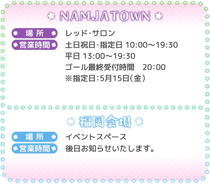 [NAMJATOWN]
														   場所：レッド・サロン
														   営業時間：土日祝日・指定日 10:00～19:30 / 平日 13:00～19:30 ゴール最終受付時間 20:00 ※指定日：5月15日（金）
														   [福岡会場]
														   場所：イベントスペース
														   営業時間：後日お知らせいたします。