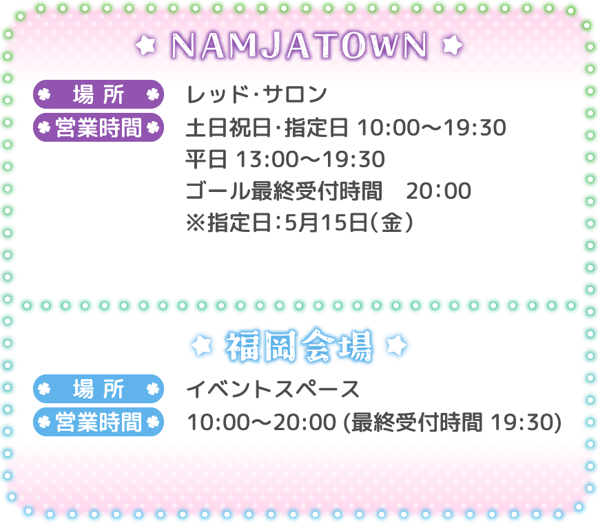 [NAMJATOWN]
														   場所：レッド・サロン
														   営業時間：土日祝日・指定日 10:00～19:30 / 平日 13:00～19:30 ゴール最終受付時間 20:00 ※指定日：5月15日（金）
														   [福岡会場]
														   場所：イベントスペース
														   営業時間：10:00～20:00（最終受付時間 19:30）