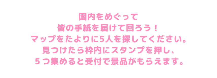 園内をめぐって皆の手紙を届けて回ろう！マップをたよりに5人を探してください。見つけたら枠内にスタンプを押し、5つ集めると受付で景品がもらえます。
