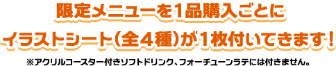 限定メニューを1品購入ごとにイラストシート（全4種）が1枚付いてきます！※アクリルコースター付きソフトドリンク、フォーチューンラテには付きません。