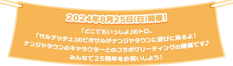 2024年8月25日（日）開催！
                                                         「どこでもいっしょ」のトロ、「サルゲッチュ」のピポサルがナンジャタウンに遊びに来るよ！
                                                         ナンジャタウンのキャラクターとのコラボグリーティングの開催です♪
                                                         みんなで25周年をお祝いしよう！