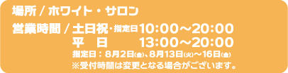 [場所] ホワイト・サロン
                                                          [受付時間] 土日祝・指定日10:00～20:00、平日 13:00～20:00
                                                          指定日：8月2日（金）、8月13日（火）～16日（金）
                                                          ※受付時間は変更となる場合がございます。