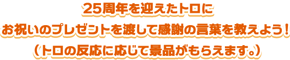 25周年を迎えたトロにお祝いのプレゼントを渡して感謝の言葉を教えよう！（トロの反応に応じて景品がもらえます。）