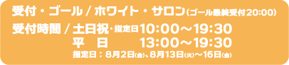 [受付・ゴール] ホワイト・サロン（ゴール最終受付20:00）
                                                       [受付時間] 土日祝・指定日10:00～19:30、平日 13:00～19:30
                                                       指定日：8月2日（金）、8月13日（火）～16日（金）