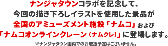ナンジャタウンコラボを記念して、今回の描き下ろしイラストを使用した景品が全国のアミューズメント施設「ナムコ」および「ナムコオンラインクレーン（ナムクレ）」に登場します。※ナンジャタウン園内でのお取扱予定はございません。