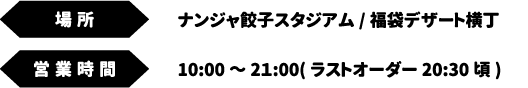 [場所]ナンジャ餃子スタジアム/福袋デザート横丁　[営業時間] 10:00～2１:00(ラストオーダー20:30頃)