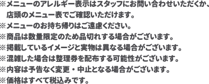 ※メニューのアレルギー表示はスタッフにお問い合わせいただくか、店頭のメニュー表でご確認いただけます。
												   ※メニューのお持ち帰りはご遠慮ください。
												   ※商品は数量限定のため品切れする場合がございます。
												   ※掲載しているイメージと実物は異なる場合がございます。
												   ※混雑した場合は整理券を配布する可能性がございます。
												   ※内容は予告なく変更・中止となる場合がございます。
												   ※価格はすべて税込みです。