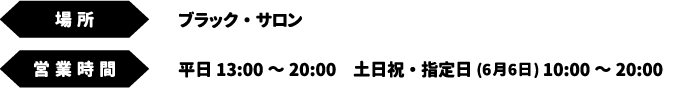[場所] ブラック・サロン　[営業時間] 平日 13:00～20:00　土日祝・指定日(6月6日) 10:00～20:00