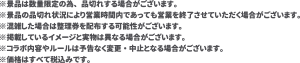 ※景品は数量限定の為、品切れする場合がございます。
												  ※景品の品切れ状況により営業時間内であっても営業を終了させていただく場合がございます。
												  ※混雑した場合は整理券を配布する可能性がございます。
												  ※掲載しているイメージと実物は異なる場合がございます。
												  ※コラボ内容やルールは予告なく変更・中止となる場合がございます。
												  ※価格はすべて税込みです。