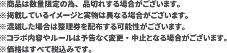 ※商品は数量限定の為、品切れする場合がございます。
												   ※掲載しているイメージと実物は異なる場合がございます。
												   ※混雑した場合は整理券を配布する可能性がございます。
												   ※コラボ内容やルールは予告なく変更・中止となる場合がございます。
												   ※価格はすべて税込みです。