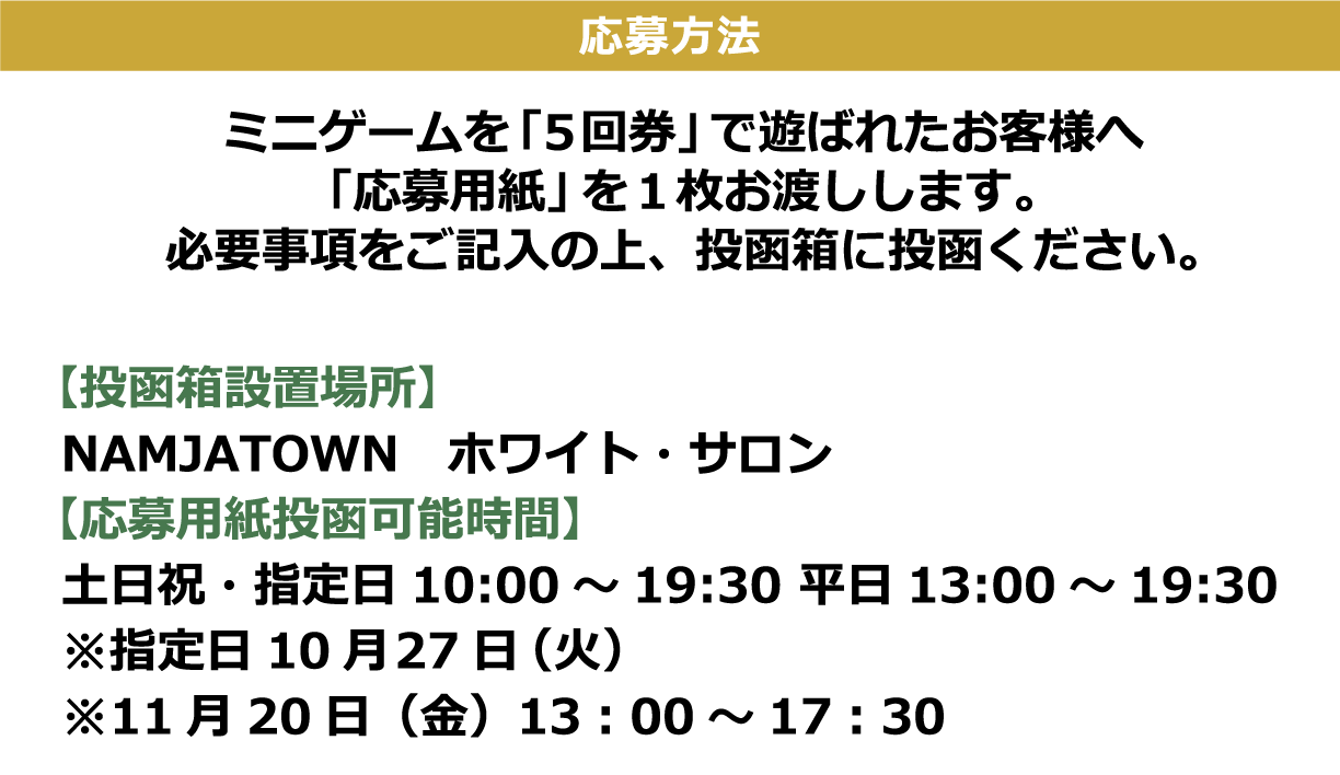 [応募方法] ミニゲームを「5回券」で遊ばれたお客様へ「応募用紙」を1枚お渡しします。必要事項をご記入の上、投函箱に投函ください。