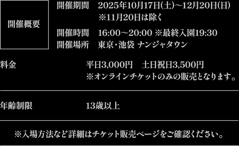 【開催概要】
															   [開催期間] 2025年10月17日(土)～12月20日(日)　※11月20日は除く
															   [開催時間] 16:00～20:00 ※最終入園19:30
															   [開催場所] 東京・池袋 ナンジャタウン
															   [料金] 平日3,000円　土日祝日3,500円 ※オンラインチケットのみの販売となります。
															   [年齢制限] 13歳以上
															   ※入場方法など詳細はチケット販売ページをご確認ください。