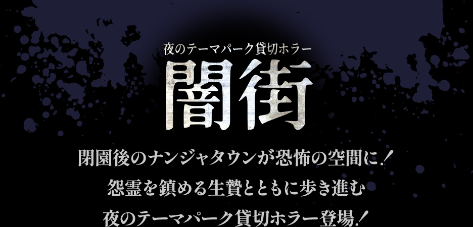 【夜のテーマパーク貸切ホラー 闇街】
																   閉園後のナンジャタウンが恐怖の空間に！
																   怨霊を鎮める生贄とともに歩き進む
																   夜のテーマパーク貸切ホラー登場！