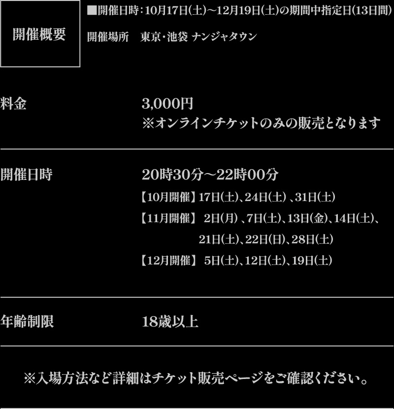 【開催概要】
																   [開催日時] 10月17日(土)～12月19日(土)の期間中指定日(13日間)
																   [開催場所] 東京・池袋 ナンジャタウン
																   [料金] 3,000円 ※オンラインチケットのみの販売となります
																   [開催日時] 20時30分～22時00分
																   【10月開催】17日(土)、24日(土) 、31日(土) 
																   【11月開催】2日(月) 、7日(土)、13日(金)、14日(土)、21日(土)、22日(日)、28日(土)
																   【12月開催】5日(土)、12日(土)、19日(土)
																   [年齢制限] 18歳以上
																   ※入場方法など詳細はチケット販売ページをご確認ください。