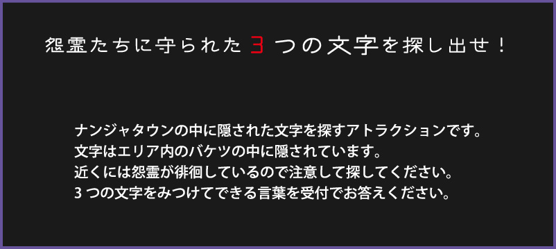 怨霊たちに守られた3つの文字を探し出せ！
																ナンジャタウンの中に隠された文字を探すアトラクションです。
																文字はエリア内のバケツの中に隠されています。
																近くには怨霊が徘徊しているので注意して探してください。
																3つの文字をみつけてできる言葉を受付でお答えください。