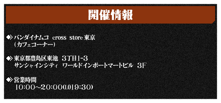 【開催情報】バンダイナムコ Cross Store東京（カフェコーナー）
																住所：東京都豊島区東池袋3丁目1−3 サンシャインシティ ワールドインポートマートビル 3F
																営業時間：10:00～20:00(L.O.19:30)